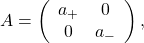 A = \left( \begin{array}{ccc} a_+ & 0 \cr 0 & a_- \end{array} \right),