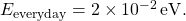 E_{\rm everyday} = 2 \times 10^{-2}\, {\rm eV}.